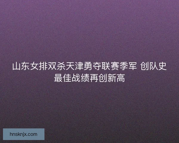 山东女排双杀天津勇夺联赛季军 创队史最佳战绩再创新高 山东女排双杀天津勇夺联赛季军 创队史最佳战绩再创新高