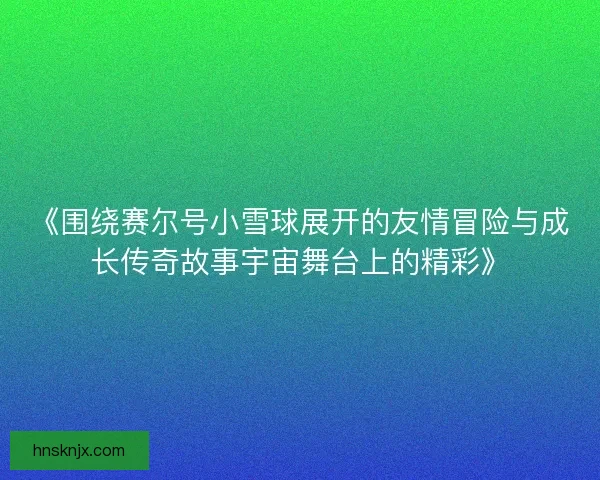 《围绕赛尔号小雪球展开的友情冒险与成长传奇故事宇宙舞台上的精彩》