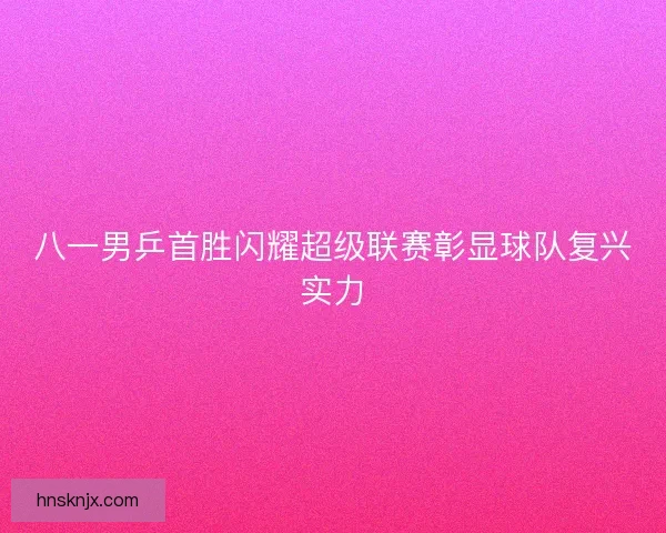 八一男乒首胜闪耀超级联赛彰显球队复兴实力