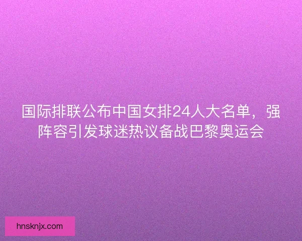 国际排联公布中国女排24人大名单，强阵容引发球迷热议备战巴黎奥运会
