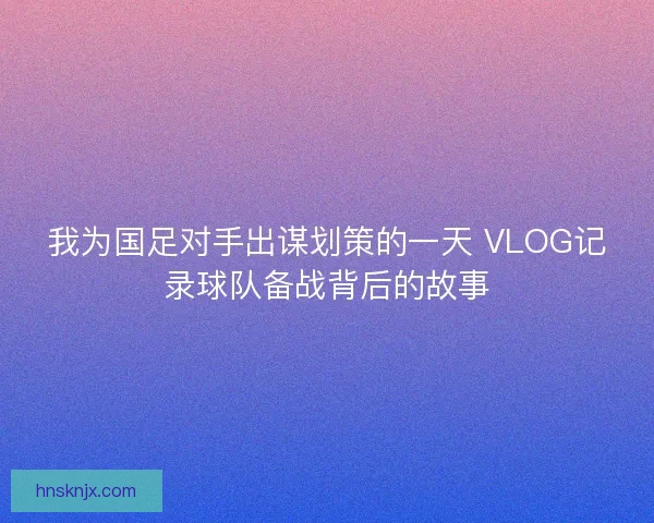 我为国足对手出谋划策的一天 VLOG记录球队备战背后的故事