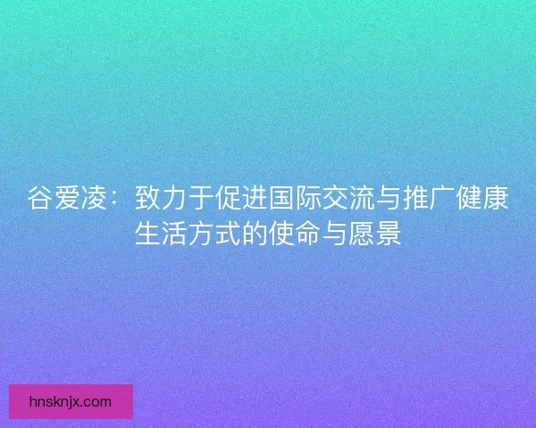 谷爱凌：致力于促进国际交流与推广健康生活方式的使命与愿景