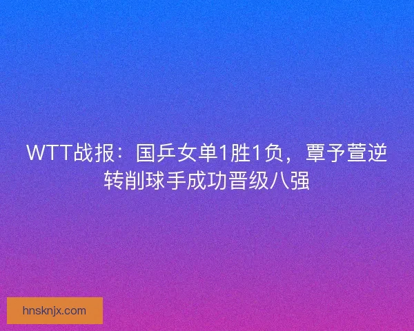 WTT战报：国乒女单1胜1负，覃予萱逆转削球手成功晋级八强