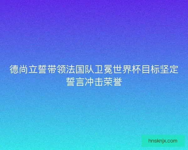 德尚立誓带领法国队卫冕世界杯目标坚定誓言冲击荣誉